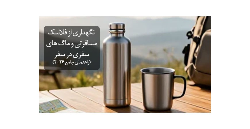 نگهداری از فلاسک های مسافرتی و ماگ های سفری در سفر (راهنمای جامع ۲۰۲۶)